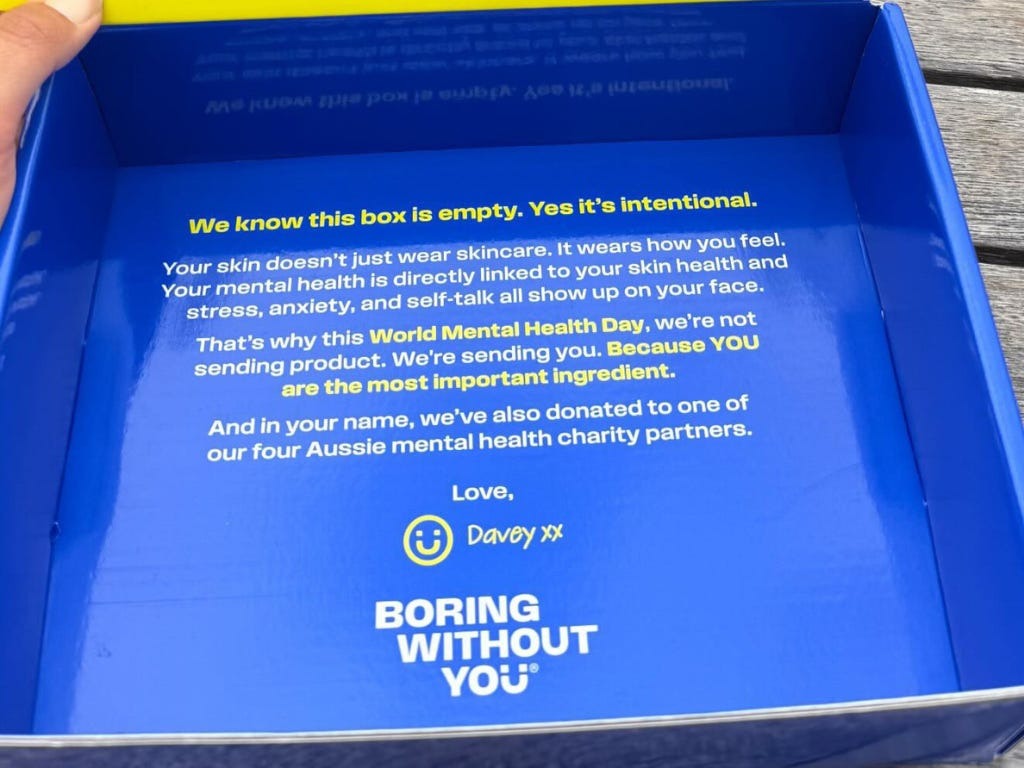 “We know this box is empty. Yes, it’s intentional. Your skin doesn’t just wear skin care, it wears how you feel. Your mental health is directly linked to your skin health, and stress, anxiety, and self-talk all show up on your face. That’s why this World Mental Health Day we’re not sending products, we’re sending you. Because you are the most important ingredient, and in your name we’ve also donated to one of our four Aussie mental health charity partners. Love, Davey xx” Boring Without You empty PR box mental health campaign
